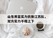 半岛体育官网-关于山东男篮实力抗衡江苏队，双方实力不相上下的信息