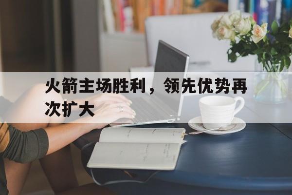关于火箭主场胜利，领先优势再次扩大的信息