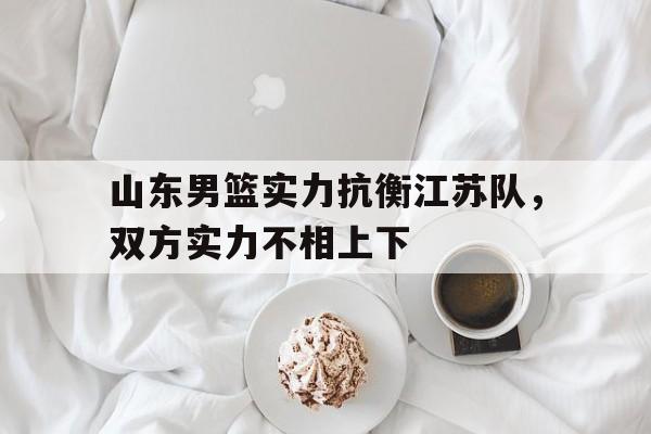 关于山东男篮实力抗衡江苏队，双方实力不相上下的信息