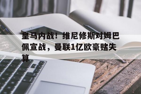 关于皇马内战！维尼修斯对姆巴佩宣战，曼联1亿欧豪赌失算的信息
